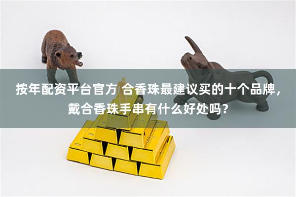 按年配资平台官方 合香珠最建议买的十个品牌，戴合香珠手串有什么好处吗？