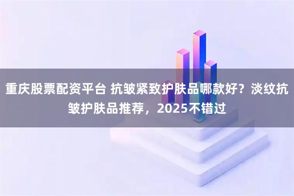 重庆股票配资平台 抗皱紧致护肤品哪款好？淡纹抗皱护肤品推荐，2025不错过