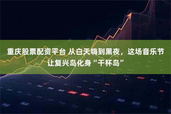 重庆股票配资平台 从白天嗨到黑夜，这场音乐节让复兴岛化身“干杯岛”