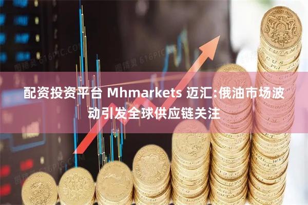 配资投资平台 Mhmarkets 迈汇:俄油市场波动引发全球供应链关注