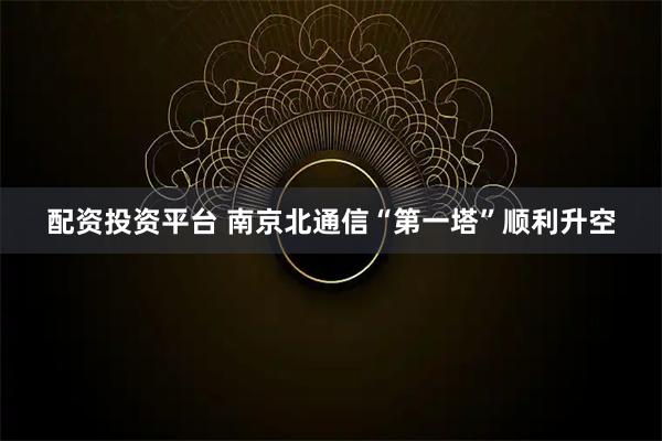 配资投资平台 南京北通信“第一塔”顺利升空