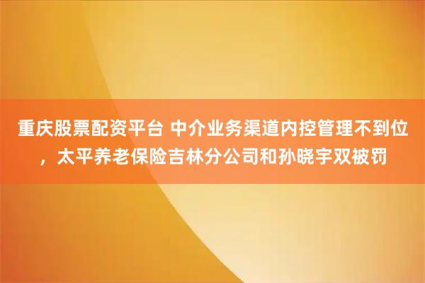 重庆股票配资平台 中介业务渠道内控管理不到位，太平养老保险吉林分公司和孙晓宇双被罚