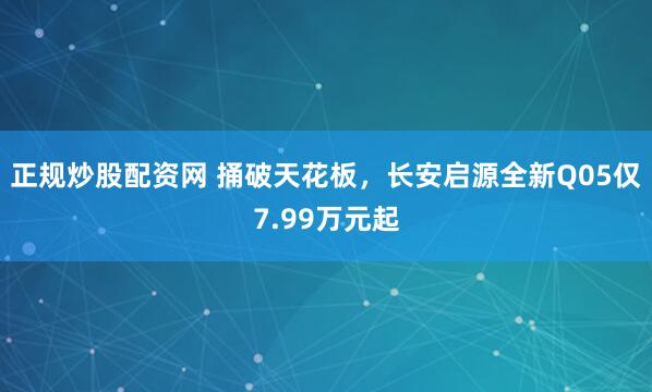 正规炒股配资网 捅破天花板，长安启源全新Q05仅7.99万元起