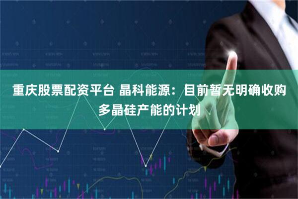 重庆股票配资平台 晶科能源：目前暂无明确收购多晶硅产能的计划
