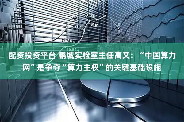 配资投资平台 鹏城实验室主任高文：“中国算力网”是争夺“算力主权”的关键基础设施