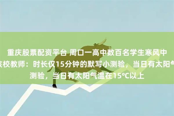 重庆股票配资平台 周口一高中数百名学生寒风中趴凳上答题？该校教师：时长仅15分钟的默写小测验，当日有太阳气温在15℃以上