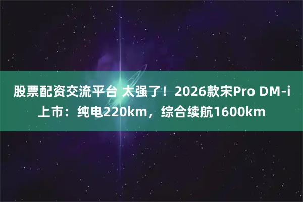 股票配资交流平台 太强了！2026款宋Pro DM-i上市：纯电220km，综合续航1600km