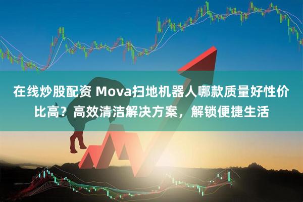 在线炒股配资 Mova扫地机器人哪款质量好性价比高？高效清洁解决方案，解锁便捷生活