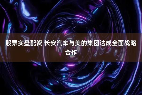 股票实盘配资 长安汽车与美的集团达成全面战略合作