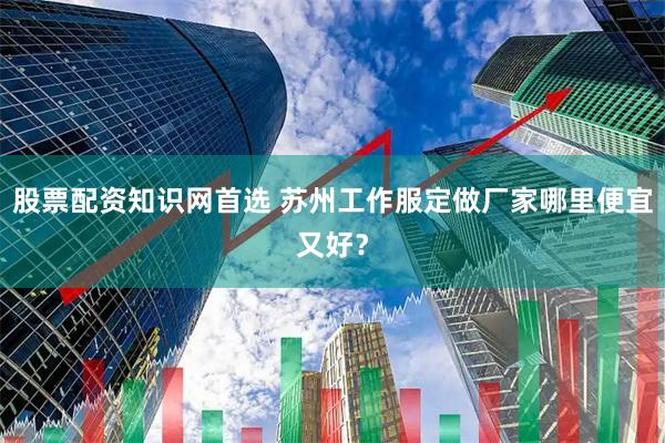 股票配资知识网首选 苏州工作服定做厂家哪里便宜又好？