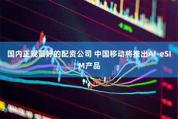 国内正规最好的配资公司 中国移动将推出AI-eSIM产品