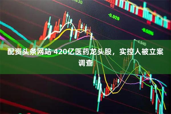 配资头条网站 420亿医药龙头股，实控人被立案调查