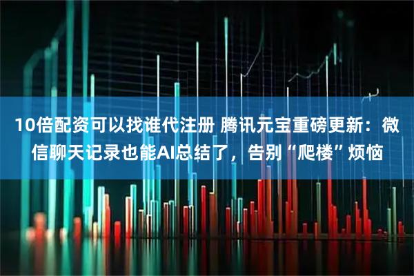 10倍配资可以找谁代注册 腾讯元宝重磅更新：微信聊天记录也能AI总结了，告别“爬楼”烦恼