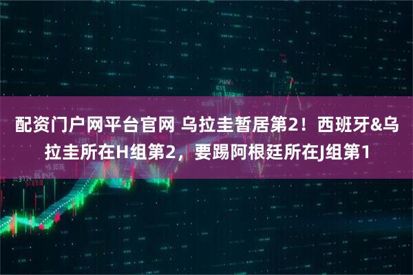 配资门户网平台官网 乌拉圭暂居第2！西班牙&乌拉圭所在H组第2，要踢阿根廷所在J组第1