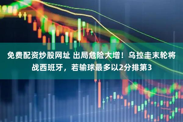 免费配资炒股网址 出局危险大增！乌拉圭末轮将战西班牙，若输球最多以2分排第3
