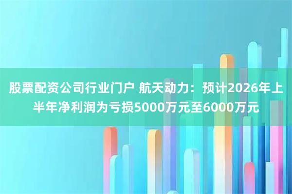 股票配资公司行业门户 航天动力：预计2026年上半年净利润为亏损5000万元至6000万元