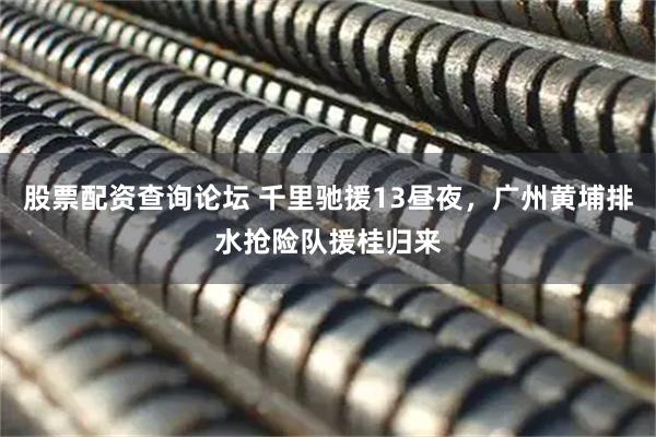 股票配资查询论坛 千里驰援13昼夜，广州黄埔排水抢险队援桂归来