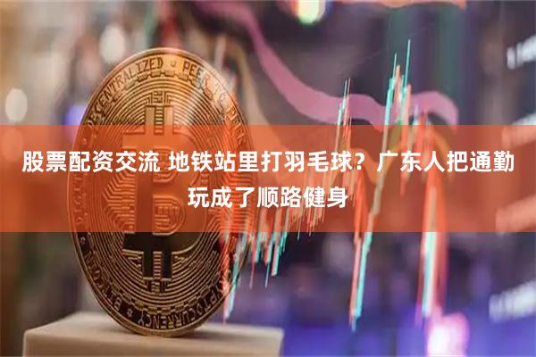 股票配资交流 地铁站里打羽毛球？广东人把通勤玩成了顺路健身