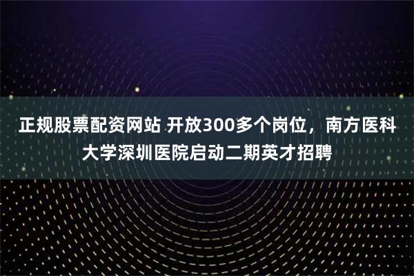 正规股票配资网站 开放300多个岗位，南方医科大学深圳医院启动二期英才招聘