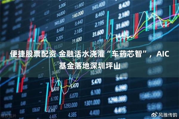 便捷股票配资 金融活水浇灌“车药芯智”，AIC基金落地深圳坪山