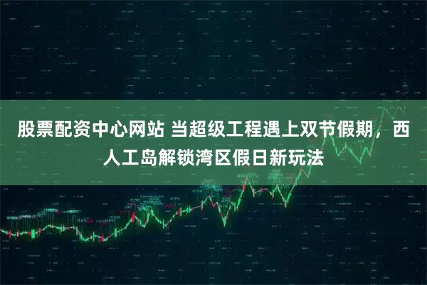 股票配资中心网站 当超级工程遇上双节假期，西人工岛解锁湾区假日新玩法
