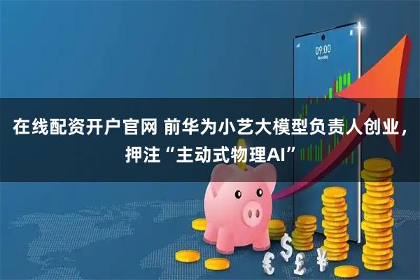 在线配资开户官网 前华为小艺大模型负责人创业，押注“主动式物理AI”